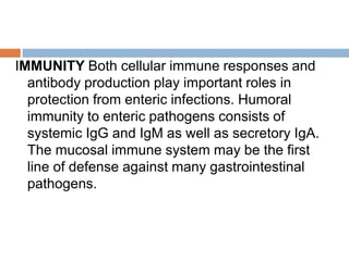 IMMUNITY Both cellular immune responses and
antibody production play important roles in
protection from enteric infections. Humoral
immunity to enteric pathogens consists of
systemic IgG and IgM as well as secretory IgA.
The mucosal immune system may be the first
line of defense against many gastrointestinal
pathogens.
 