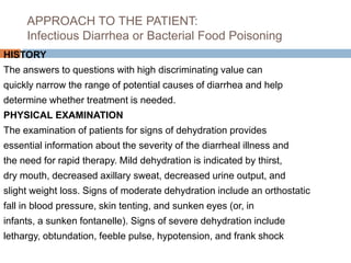 APPROACH TO THE PATIENT:
Infectious Diarrhea or Bacterial Food Poisoning
HISTORY
The answers to questions with high discriminating value can
quickly narrow the range of potential causes of diarrhea and help
determine whether treatment is needed.
PHYSICAL EXAMINATION
The examination of patients for signs of dehydration provides
essential information about the severity of the diarrheal illness and
the need for rapid therapy. Mild dehydration is indicated by thirst,
dry mouth, decreased axillary sweat, decreased urine output, and
slight weight loss. Signs of moderate dehydration include an orthostatic
fall in blood pressure, skin tenting, and sunken eyes (or, in
infants, a sunken fontanelle). Signs of severe dehydration include
lethargy, obtundation, feeble pulse, hypotension, and frank shock
 