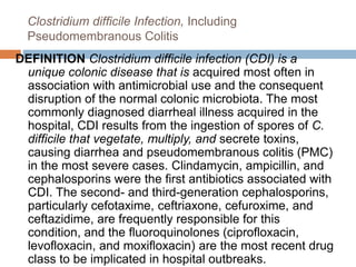 Clostridium difficile Infection, Including
Pseudomembranous Colitis
DEFINITION Clostridium difficile infection (CDI) is a
unique colonic disease that is acquired most often in
association with antimicrobial use and the consequent
disruption of the normal colonic microbiota. The most
commonly diagnosed diarrheal illness acquired in the
hospital, CDI results from the ingestion of spores of C.
difficile that vegetate, multiply, and secrete toxins,
causing diarrhea and pseudomembranous colitis (PMC)
in the most severe cases. Clindamycin, ampicillin, and
cephalosporins were the first antibiotics associated with
CDI. The second- and third-generation cephalosporins,
particularly cefotaxime, ceftriaxone, cefuroxime, and
ceftazidime, are frequently responsible for this
condition, and the fluoroquinolones (ciprofloxacin,
levofloxacin, and moxifloxacin) are the most recent drug
class to be implicated in hospital outbreaks.
 