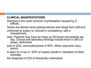 CLINICAL MANIFESTATIONS
Diarrhea is the most common manifestation caused by C.
difficile.
Stools are almost never grossly bloody and range from soft and
unformed to watery or mucoid in consistency, with a
characteristic
odor. Patients may have as many as 20 bowel movements per
day. Clinical and laboratory findings include fever in 28% of
cases, abdominal
pain in 22%, and leukocytosis in 50%. When adynamic ileus
(which
is seen on x-ray in ~20% of cases) results in cessation of stool
passage,
the diagnosis of CDI is frequently overlooked.
 