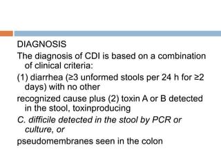 DIAGNOSIS
The diagnosis of CDI is based on a combination
of clinical criteria:
(1) diarrhea (≥3 unformed stools per 24 h for ≥2
days) with no other
recognized cause plus (2) toxin A or B detected
in the stool, toxinproducing
C. difficile detected in the stool by PCR or
culture, or
pseudomembranes seen in the colon
 