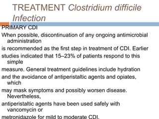 TREATMENT Clostridium difficile
Infection
PRIMARY CDI
When possible, discontinuation of any ongoing antimicrobial
administration
is recommended as the first step in treatment of CDI. Earlier
studies indicated that 15–23% of patients respond to this
simple
measure. General treatment guidelines include hydration
and the avoidance of antiperistaltic agents and opiates,
which
may mask symptoms and possibly worsen disease.
Nevertheless,
antiperistaltic agents have been used safely with
vancomycin or
metronidazole for mild to moderate CDI.
 