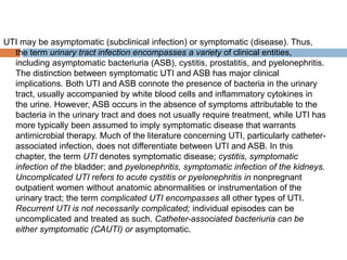 UTI may be asymptomatic (subclinical infection) or symptomatic (disease). Thus,
the term urinary tract infection encompasses a variety of clinical entities,
including asymptomatic bacteriuria (ASB), cystitis, prostatitis, and pyelonephritis.
The distinction between symptomatic UTI and ASB has major clinical
implications. Both UTI and ASB connote the presence of bacteria in the urinary
tract, usually accompanied by white blood cells and inflammatory cytokines in
the urine. However, ASB occurs in the absence of symptoms attributable to the
bacteria in the urinary tract and does not usually require treatment, while UTI has
more typically been assumed to imply symptomatic disease that warrants
antimicrobial therapy. Much of the literature concerning UTI, particularly catheter-
associated infection, does not differentiate between UTI and ASB. In this
chapter, the term UTI denotes symptomatic disease; cystitis, symptomatic
infection of the bladder; and pyelonephritis, symptomatic infection of the kidneys.
Uncomplicated UTI refers to acute cystitis or pyelonephritis in nonpregnant
outpatient women without anatomic abnormalities or instrumentation of the
urinary tract; the term complicated UTI encompasses all other types of UTI.
Recurrent UTI is not necessarily complicated; individual episodes can be
uncomplicated and treated as such. Catheter-associated bacteriuria can be
either symptomatic (CAUTI) or asymptomatic.
 