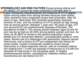 EPIDEMIOLOGY AND RISK FACTORS Except among infants and
the elderly, UTI occurs far more commonly in females than in
males. During the neonatal period, the incidence of UTI is slightly
higher among males than among females because male infants
more commonly have congenital urinary tract anomalies. After 50
years of age, obstruction from prostatic hypertrophy becomes
common in men, and the incidence of UTI is almost as high among
men as among women. Between 1 year and ~50 years of age, UTI
and recurrent UTI are predominantly diseases of females. The
prevalence of ASB is ~5% among women between ages 20 and 40
and may be as high as 40–50% among elderly women and men. As
many as 50–80% of women in the general population acquire
atleast one UTI during their lifetime—uncomplicated cystitis in most
cases. Recent use of a diaphragm with spermicide, frequent sexual
intercourse, and a history of UTI are independent risk factors for
acute cystitis. Cystitis is temporally related to recent sexual
intercourse in a dose-response manner, with an increased relative
risk ranging from 1.4 with one episode of intercourse to 4.8 with five
episodes of intercourse in the preceding week. In healthy
postmenopausal women, sexualactivity, diabetes mellitus, and
incontinence are risk factors for UTI.
 