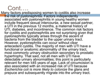 Cont….
Many factors predisposing women to cystitis also increase
the risk of pyelonephritis. Factors independently
associated with pyelonephritis in young healthy women
include frequent sexual intercourse, a new sexual partner,
a UTI in the previous 12 months, a maternal history of
UTI, diabetes, and incontinence. The common risk factors
for cystitis and pyelonephritis are not surprising given that
pyelonephritis typically arises through the ascent of
bacteria from the bladder to the upper urinary tract.
However, pyelonephritis can occur without clear
antecedent cystitis. The majority of men with UTI have a
functional or anatomic abnormality of the urinary tract,
most commonly urinary obstruction secondary to prostatic
hypertrophy. That said, not all men with UTI have
detectable urinary abnormalities; this point is particularly
relevant for men ≤45 years of age. Lack of circumcision is
also associated with an increased risk of UTI because
Escherichia coli is more likely to colonize the glans and
prepuce and subsequently migrate into the urinary tract.
 
