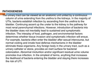 PATHOGENESIS
The urinary tract can be viewed as an anatomic unit united by a continuous
column of urine extending from the urethra to the kidneys. In the majority of
UTIs, bacteria establish infection by ascending from the urethra to the
bladder. Continuing ascent up the ureter to the kidney is the pathway for
most renal parenchymal infections. However, introduction of bacteria into
the bladder does not inevitably lead to sustained and symptomatic
infection. The interplay of host, pathogen, and environmental factors
determines whether tissue invasion and symptomatic infection will ensue.
For example, bacteria often enter the bladder after sexual intercourse, but
normal voiding and innate host defense mechanisms in the bladder
eliminate these organisms. Any foreign body in the urinary tract, such as a
urinary catheter or stone, provides an inert surface for bacterial
colonization. Abnormal micturition and/or significant residual urine volume
promotes true infection. In the simplest of terms, anything that increases
the likelihood of bacteria entering the bladder and staying there increases
the risk of UTI.
 