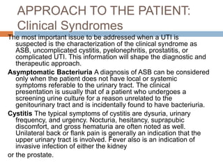 APPROACH TO THE PATIENT:
Clinical Syndromes
The most important issue to be addressed when a UTI is
suspected is the characterization of the clinical syndrome as
ASB, uncomplicated cystitis, pyelonephritis, prostatitis, or
complicated UTI. This information will shape the diagnostic and
therapeutic approach.
Asymptomatic Bacteriuria A diagnosis of ASB can be considered
only when the patient does not have local or systemic
symptoms referable to the urinary tract. The clinical
presentation is usually that of a patient who undergoes a
screening urine culture for a reason unrelated to the
genitourinary tract and is incidentally found to have bacteriuria.
Cystitis The typical symptoms of cystitis are dysuria, urinary
frequency, and urgency. Nocturia, hesitancy, suprapubic
discomfort, and gross hematuria are often noted as well.
Unilateral back or flank pain is generally an indication that the
upper urinary tract is involved. Fever also is an indication of
invasive infection of either the kidney
or the prostate.
 