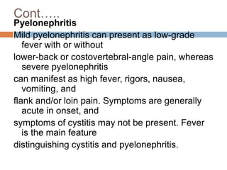 Cont…..
Pyelonephritis
Mild pyelonephritis can present as low-grade
fever with or without
lower-back or costovertebral-angle pain, whereas
severe pyelonephritis
can manifest as high fever, rigors, nausea,
vomiting, and
flank and/or loin pain. Symptoms are generally
acute in onset, and
symptoms of cystitis may not be present. Fever
is the main feature
distinguishing cystitis and pyelonephritis.
 
