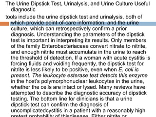 The Urine Dipstick Test, Urinalysis, and Urine Culture Useful
diagnostic
tools include the urine dipstick test and urinalysis, both of
which provide point-of-care information, and the urine
culture, which can retrospectively confirm a prior
diagnosis. Understanding the parameters of the dipstick
test is important in interpreting its results. Only members
of the family Enterobacteriaceae convert nitrate to nitrite,
and enough nitrite must accumulate in the urine to reach
the threshold of detection. If a woman with acute cystitis is
forcing fluids and voiding frequently, the dipstick test for
nitrite is less likely to be positive, even when E. coli is
present. The leukocyte esterase test detects this enzyme
in the host’s polymorphonuclear leukocytes in the urine,
whether the cells are intact or lysed. Many reviews have
attempted to describe the diagnostic accuracy of dipstick
testing. The bottom line for clinicians is that a urine
dipstick test can confirm the diagnosis of
uncomplicatedcystitis in a patient with a reasonably high
 