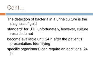 Cont…
The detection of bacteria in a urine culture is the
diagnostic “gold
standard” for UTI; unfortunately, however, culture
results do not
become available until 24 h after the patient’s
presentation. Identifying
specific organism(s) can require an additional 24
h.
 