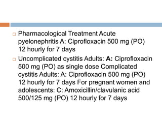  Pharmacological Treatment Acute
pyelonephritis A: Ciprofloxacin 500 mg (PO)
12 hourly for 7 days
 Uncomplicated cystitis Adults: A: Ciprofloxacin
500 mg (PO) as single dose Complicated
cystitis Adults: A: Ciprofloxacin 500 mg (PO)
12 hourly for 7 days For pregnant women and
adolescents: C: Amoxicillin/clavulanic acid
500/125 mg (PO) 12 hourly for 7 days
 