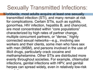 Sexually Transmitted Infections:
Worldwide, most adults acquire at least one sexually
transmitted infection (STI), and many remain at risk
for complications. Certain STIs, such as syphilis,
gonorrhea, HIV infection, hepatitis B, and chancroid,
are most concentrated within “core populations”
characterized by high rates of partner change,
multiple concurrent partners, or “dense,” highly
connected sexual networks—e.g., involving sex
workers and their clients, some men who have sex
with men (MSM), and persons involved in the use of
illicit drugs, particularly crack cocaine and
methamphetamine. Other STIs are distributed more
evenly throughout societies. For example, chlamydial
infections, genital infections with HPV, and genital
herpes can spread widely, even in relatively low-risk
 