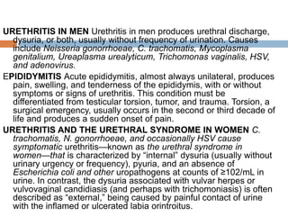 URETHRITIS IN MEN Urethritis in men produces urethral discharge,
dysuria, or both, usually without frequency of urination. Causes
include Neisseria gonorrhoeae, C. trachomatis, Mycoplasma
genitalium, Ureaplasma urealyticum, Trichomonas vaginalis, HSV,
and adenovirus.
EPIDIDYMITIS Acute epididymitis, almost always unilateral, produces
pain, swelling, and tenderness of the epididymis, with or without
symptoms or signs of urethritis. This condition must be
differentiated from testicular torsion, tumor, and trauma. Torsion, a
surgical emergency, usually occurs in the second or third decade of
life and produces a sudden onset of pain.
URETHRITIS AND THE URETHRAL SYNDROME IN WOMEN C.
trachomatis, N. gonorrhoeae, and occasionally HSV cause
symptomatic urethritis—known as the urethral syndrome in
women—that is characterized by “internal” dysuria (usually without
urinary urgency or frequency), pyuria, and an absence of
Escherichia coli and other uropathogens at counts of ≥102/mL in
urine. In contrast, the dysuria associated with vulvar herpes or
vulvovaginal candidiasis (and perhaps with trichomoniasis) is often
described as “external,” being caused by painful contact of urine
with the inflamed or ulcerated labia orintroitus.
 