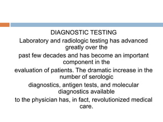 DIAGNOSTIC TESTING
Laboratory and radiologic testing has advanced
greatly over the
past few decades and has become an important
component in the
evaluation of patients. The dramatic increase in the
number of serologic
diagnostics, antigen tests, and molecular
diagnostics available
to the physician has, in fact, revolutionized medical
care.
 