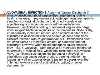 VULVOVAGINAL INFECTIONS Abnormal Vaginal Discharge If
directly questioned about vaginal discharge during routine
health checkups, many women acknowledge having nonspecific
symptoms of vaginal discharge that do not correlate with
objective signs of inflammation or with actual infection.
However, unsolicited reporting of abnormal vaginal discharge
does suggest bacterial vaginosis or trichomoniasis. Specifically,
an abnormally increased amount or an abnormal odor of the
discharge is associated with one or both of these conditions.
Cervical infection with N. gonorrhoeae or C. trachomatis does
not often cause an increased amount or abnormal odor of
discharge; however, when these pathogens cause cervicitis,
they—like T. vaginalis—often result in an increased number of
neutrophils in vaginal fluid, which thus takes on a yellow color.
Vulvar conditions such as genital herpes or vulvovaginal
candidiasis can cause vulvar pruritus, burning, irritation, or
lesions as well as external dysuria (as urine passes over the
inflamed vulva or areas of epithelial disruption) or vulvar
dyspareunia.
 
