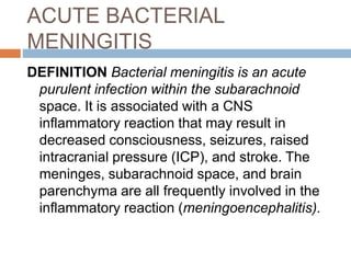 ACUTE BACTERIAL
MENINGITIS
DEFINITION Bacterial meningitis is an acute
purulent infection within the subarachnoid
space. It is associated with a CNS
inflammatory reaction that may result in
decreased consciousness, seizures, raised
intracranial pressure (ICP), and stroke. The
meninges, subarachnoid space, and brain
parenchyma are all frequently involved in the
inflammatory reaction (meningoencephalitis).
 