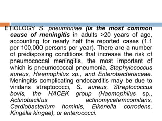 ETIOLOGY S. pneumoniae (is the most common
cause of meningitis in adults >20 years of age,
accounting for nearly half the reported cases (1.1
per 100,000 persons per year). There are a number
of predisposing conditions that increase the risk of
pneumococcal meningitis, the most important of
which is pneumococcal pneumonia, Staphylococcus
aureus, Haemophilus sp., and Enterobacteriaceae.
Meningitis complicating endocarditis may be due to
viridans streptococci, S. aureus, Streptococcus
bovis, the HACEK group (Haemophilus sp.,
Actinobacillus actinomycetemcomitans,
Cardiobacterium hominis, Eikenella corrodens,
Kingella kingae), or enterococci.
 