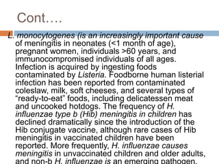 Cont….
L. monocytogenes (is an increasingly important cause
of meningitis in neonates (<1 month of age),
pregnant women, individuals >60 years, and
immunocompromised individuals of all ages.
Infection is acquired by ingesting foods
contaminated by Listeria. Foodborne human listerial
infection has been reported from contaminated
coleslaw, milk, soft cheeses, and several types of
“ready-to-eat” foods, including delicatessen meat
and uncooked hotdogs. The frequency of H.
influenzae type b (Hib) meningitis in children has
declined dramatically since the introduction of the
Hib conjugate vaccine, although rare cases of Hib
meningitis in vaccinated children have been
reported. More frequently, H. influenzae causes
meningitis in unvaccinated children and older adults,
 