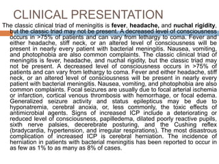 CLINICAL PRESENTATION
The classic clinical triad of meningitis is fever, headache, and nuchal rigidity,
but the classic triad may not be present. A decreased level of consciousness
occurs in >75% of patients and can vary from lethargy to coma. Fever and
either headache, stiff neck, or an altered level of consciousness will be
present in nearly every patient with bacterial meningitis. Nausea, vomiting,
and photophobia are also common complaints. The classic clinical triad of
meningitis is fever, headache, and nuchal rigidity, but the classic triad may
not be present. A decreased level of consciousness occurs in >75% of
patients and can vary from lethargy to coma. Fever and either headache, stiff
neck, or an altered level of consciousness will be present in nearly every
patient with bacterial meningitis. Nausea, vomiting, and photophobia are also
common complaints. Focal seizures are usually due to focal arterial ischemia
or infarction, cortical venous thrombosis with hemorrhage, or focal edema.
Generalized seizure activity and status epilepticus may be due to
hyponatremia, cerebral anoxia, or, less commonly, the toxic effects of
antimicrobial agents. Signs of increased ICP include a deteriorating or
reduced level of consciousness, papilledema, dilated poorly reactive pupils,
sixth nerve palsies, decerebrate posturing, and the Cushing reflex
(bradycardia, hypertension, and irregular respirations). The most disastrous
complication of increased ICP is cerebral herniation. The incidence of
herniation in patients with bacterial meningitis has been reported to occur in
as few as 1% to as many as 8% of cases.
 