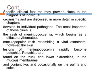 Cont,….
Specific clinical features may provide clues to the
diagnosis of individual
organisms and are discussed in more detail in specific
chapters
devoted to individual pathogens. The most important
of these clues is
the rash of meningococcemia, which begins as a
diffuse erythematous
maculopapular rash resembling a viral exanthem;
however, the skin
lesions of meningococcemia rapidly become
petechial. Petechiae are
found on the trunk and lower extremities, in the
mucous membranes
and conjunctiva, and occasionally on the palms and
soles.
 