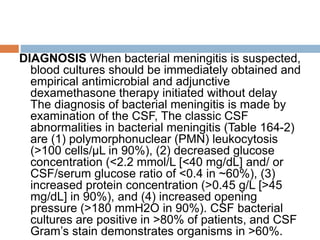 DIAGNOSIS When bacterial meningitis is suspected,
blood cultures should be immediately obtained and
empirical antimicrobial and adjunctive
dexamethasone therapy initiated without delay
The diagnosis of bacterial meningitis is made by
examination of the CSF, The classic CSF
abnormalities in bacterial meningitis (Table 164-2)
are (1) polymorphonuclear (PMN) leukocytosis
(>100 cells/μL in 90%), (2) decreased glucose
concentration (<2.2 mmol/L [<40 mg/dL] and/ or
CSF/serum glucose ratio of <0.4 in ~60%), (3)
increased protein concentration (>0.45 g/L [>45
mg/dL] in 90%), and (4) increased opening
pressure (>180 mmH2O in 90%). CSF bacterial
cultures are positive in >80% of patients, and CSF
Gram’s stain demonstrates organisms in >60%.
 