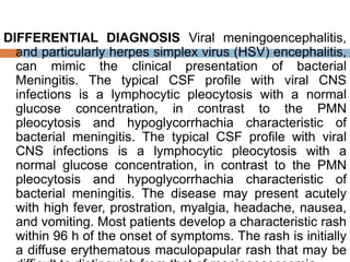 DIFFERENTIAL DIAGNOSIS Viral meningoencephalitis,
and particularly herpes simplex virus (HSV) encephalitis,
can mimic the clinical presentation of bacterial
Meningitis. The typical CSF profile with viral CNS
infections is a lymphocytic pleocytosis with a normal
glucose concentration, in contrast to the PMN
pleocytosis and hypoglycorrhachia characteristic of
bacterial meningitis. The typical CSF profile with viral
CNS infections is a lymphocytic pleocytosis with a
normal glucose concentration, in contrast to the PMN
pleocytosis and hypoglycorrhachia characteristic of
bacterial meningitis. The disease may present acutely
with high fever, prostration, myalgia, headache, nausea,
and vomiting. Most patients develop a characteristic rash
within 96 h of the onset of symptoms. The rash is initially
a diffuse erythematous maculopapular rash that may be
 
