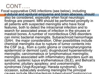 CONT…..
Focal suppurative CNS infections (see below), including
subdural and epidural empyema and brain abscess, should
also be considered, especially when focal neurologic
findings are present. MRI should be performed promptly in
all patients with suspected meningitis who have focal
features, both to detect the intracranial infection and to
search for associated areas of infection in the sinuses or
mastoid bones. A number of noninfectious CNS disorders
can mimic bacterial meningitis. Subarachnoid hemorrhage
(SAH; the major consideration. Other possibilities include
chemical meningitis due to rupture of tumor contents into
the CSF (e.g., from a cystic glioma or craniopharyngioma
epidermoid or dermoid cyst); druginduced hypersensitivity
meningitis; carcinomatous or lymphomatous meningitis;
meningitis associated with inflammatory disorders such as
sarcoid, systemic lupus erythematosus (SLE), and Behcet’s
syndrome; pituitary apoplexy; and uveomeningitic
syndromes (Vogt-Koyanagi- Harada syndrome). On
occasion, subacutely evolving meningitisThe principal
 