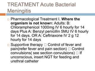 TREATMENT Acute Bacterial
Meningitis
 Pharmacological Treatment I. Where the
organism is not known: Adults: B:
Chloramphenicol 1000mg IV 6 hourly for 14
days Plus A: Benzyl penicillin 5MU IV 6 hourly
for 14 days. OR A: Ceftriaxone IV 2 g 12
hourly for 14 days
 Supportive therapy Control of fever and
pain(refer fever and pain section) Control
convulsions( see section convulsions) If
unconscious, insert NGT for feeding and
urethral catheter
 