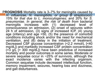 PROGNOSIS Mortality rate is 3–7% for meningitis caused by
H. influenzae, N. meningitidis, or group B streptococci;
15% for that due to L. monocytogenes; and 20% for S.
pneumoniae. In general, the risk of death from bacterial
meningitis increases with (1) decreased level of
consciousness on admission, (2) onset of seizures within
24 h of admission, (3) signs of increased ICP, (4) young
age (infancy) and age >50, (5) the presence of comorbid
conditions including shock and/or the need for mechanical
ventilation, and (6) delay in the initiation of treatment.
Decreased CSF glucose concentration (<2.2 mmol/L [<40
mg/dL]) and markedly increased CSF protein concentration
(>3 g/L [> 300 mg/dL]) have been predictive of increased
mortality and poorer outcomes in some series. Moderate or
severe sequelae occur in ~25% of survivors, although the
exact incidence varies with the infecting organism.
Common sequelae include decreased intellectual function,
memory impairment, seizures, hearing loss and dizziness,
and gait disturbances.
 