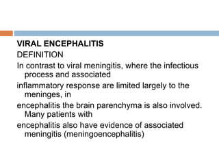 VIRAL ENCEPHALITIS
DEFINITION
In contrast to viral meningitis, where the infectious
process and associated
inflammatory response are limited largely to the
meninges, in
encephalitis the brain parenchyma is also involved.
Many patients with
encephalitis also have evidence of associated
meningitis (meningoencephalitis)
 