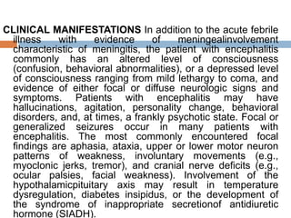 CLINICAL MANIFESTATIONS In addition to the acute febrile
illness with evidence of meningealinvolvement
characteristic of meningitis, the patient with encephalitis
commonly has an altered level of consciousness
(confusion, behavioral abnormalities), or a depressed level
of consciousness ranging from mild lethargy to coma, and
evidence of either focal or diffuse neurologic signs and
symptoms. Patients with encephalitis may have
hallucinations, agitation, personality change, behavioral
disorders, and, at times, a frankly psychotic state. Focal or
generalized seizures occur in many patients with
encephalitis. The most commonly encountered focal
findings are aphasia, ataxia, upper or lower motor neuron
patterns of weakness, involuntary movements (e.g.,
myoclonic jerks, tremor), and cranial nerve deficits (e.g.,
ocular palsies, facial weakness). Involvement of the
hypothalamicpituitary axis may result in temperature
dysregulation, diabetes insipidus, or the development of
the syndrome of inappropriate secretionof antidiuretic
hormone (SIADH).
 