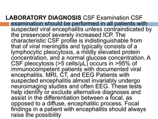 LABORATORY DIAGNOSIS CSF Examination CSF
examination should be performed in all patients with
suspected viral encephalitis unless contraindicated by
the presenceof severely increased ICP. The
characteristic CSF profile is indistinguishable from
that of viral meningitis and typically consists of a
lymphocytic pleocytosis, a mildly elevated protein
concentration, and a normal glucose concentration. A
CSF pleocytosis (>5 cells/μL) occurs in >95% of
immunocompetent patients with documented viral
encephalitis. MRI, CT, and EEG Patients with
suspected encephalitis almost invariably undergo
neuroimaging studies and often EEG. These tests
help identify or exclude alternative diagnoses and
assist in the differentiation between a focal, as
opposed to a diffuse, encephalitic process. Focal
findings in a patient with encephalitis should always
raise the possibility
 