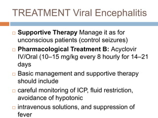 TREATMENT Viral Encephalitis
 Supportive Therapy Manage it as for
unconscious patients (control seizures)
 Pharmacological Treatment B: Acyclovir
IV/Oral (10–15 mg/kg every 8 hourly for 14–21
days
 Basic management and supportive therapy
should include
 careful monitoring of ICP, fluid restriction,
avoidance of hypotonic
 intravenous solutions, and suppression of
fever
 