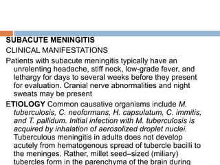 SUBACUTE MENINGITIS
CLINICAL MANIFESTATIONS
Patients with subacute meningitis typically have an
unrelenting headache, stiff neck, low-grade fever, and
lethargy for days to several weeks before they present
for evaluation. Cranial nerve abnormalities and night
sweats may be present
ETIOLOGY Common causative organisms include M.
tuberculosis, C. neoformans, H. capsulatum, C. immitis,
and T. pallidum. Initial infection with M. tuberculosis is
acquired by inhalation of aerosolized droplet nuclei.
Tuberculous meningitis in adults does not develop
acutely from hematogenous spread of tubercle bacilli to
the meninges. Rather, millet seed–sized (miliary)
tubercles form in the parenchyma of the brain during
 