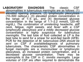 LABORATORY DIAGNOSIS The classic CSF
abnormalities in tuberculous meningitis are as follows: (1)
elevated opening pressure, (2) lymphocytic pleocytosis
(10–500 cells/μL), (3) elevated protein concentration in
the range of 1–5 g/L, and (4) decreased glucose
concentration in the range of 1.1–2.2 mmol/L (20–40
mg/dL). The combination of unrelenting headache, stiff
neck, fatigue, night sweats, and fever with a CSF
lymphocytic pleocytosis and a mildly decreased glucose
concentration is highly suspicious for tuberculous
meningitis. The last tube of fluid collected at LP is the
best tube to send for a smear for acid-fast bacilli (AFB).
PCR for the detection of M. tuberculosis DNA should be
sent on CSF if availablediagnosis of pulmonary
tuberculosis. The characteristic CSF abnormalities in
fungal meningitis are a mononuclear or lymphocytic
pleocytosis, an increased protein concentration, and a
decreased glucose concentration. There may be
eosinophils in the CSF in C. immitis meningitis. Large
volumes of CSF are often required to demonstrate the
 