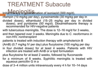 TREATMENT Subacute
MeningitisInitial therapy is a combination of isoniazid (300 mg/d),
rifampin (10 mg/kg per day), pyrazinamide (30 mg/kg per day in
divided doses), ethambutol (15–25 mg/kg per day in divided
doses), and pyridoxine (50 mg/d). Dexamethasone therapy is
recommended for HIV-negative patients
with tuberculous meningitis. The dose is 12–16 mg/d for 3 weeks,
and then tapered over 3 weeks. Meningitis due to C. neoformans in
non-HIV, nontransplant
patients is treated with induction therapy with amphotericin B
(AmB) (0.7 mg/kg IV per day) plus flucytosine (100 mg/kg per day
in four divided doses) for at least 4 weeks. Patients with HIV
infection are treated with AmB or a lipid formulation
plus flucytosine for at least 2 weeks, followed by fluconazole
for a minimum of 8 weeks. Syphilitic meningitis is treated with
aqueous penicillin G in a
dose of 3–4 million units intravenously every 4 h for 10–14 days
 