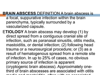 BRAIN ABSCESS DEFINITION A brain abscess is
a focal, suppurative infection within the brain
parenchyma, typically surrounded by a
vascularized capsule.
ETIOLOGY A brain abscess may develop (1) by
direct spread from a contiguous cranial site of
infection, such as paranasal sinusitis, otitis media,
mastoiditis, or dental infection; (2) following head
trauma or a neurosurgical procedure; or (3) as a
result of hematogenous spread from a remote site
of infection. In up to 25% of cases, no obvious
primary source of infection is apparent
(cryptogenic brain abscess). Approximately one-
third of brain abscesses are associated with otitis
 