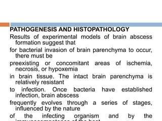 PATHOGENESIS AND HISTOPATHOLOGY
Results of experimental models of brain abscess
formation suggest that
for bacterial invasion of brain parenchyma to occur,
there must be
preexisting or concomitant areas of ischemia,
necrosis, or hypoxemia
in brain tissue. The intact brain parenchyma is
relatively resistant
to infection. Once bacteria have established
infection, brain abscess
frequently evolves through a series of stages,
influenced by the nature
of the infecting organism and by the
 