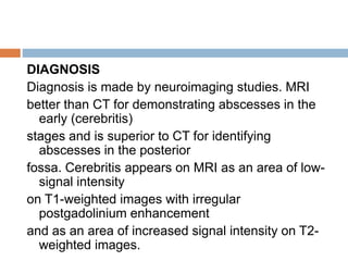 DIAGNOSIS
Diagnosis is made by neuroimaging studies. MRI
better than CT for demonstrating abscesses in the
early (cerebritis)
stages and is superior to CT for identifying
abscesses in the posterior
fossa. Cerebritis appears on MRI as an area of low-
signal intensity
on T1-weighted images with irregular
postgadolinium enhancement
and as an area of increased signal intensity on T2-
weighted images.
 
