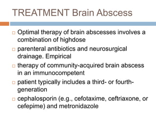 TREATMENT Brain Abscess
 Optimal therapy of brain abscesses involves a
combination of highdose
 parenteral antibiotics and neurosurgical
drainage. Empirical
 therapy of community-acquired brain abscess
in an immunocompetent
 patient typically includes a third- or fourth-
generation
 cephalosporin (e.g., cefotaxime, ceftriaxone, or
cefepime) and metronidazole
 