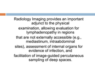 Radiology Imaging provides an important
adjunct to the physical
examination, allowing evaluation for
lymphadenopathy in regions
that are not externally accessible (e.g.,
mediastinum, intraabdominal
sites), assessment of internal organs for
evidence of infection, and
facilitation of image-guided percutaneous
sampling of deep spaces.
 