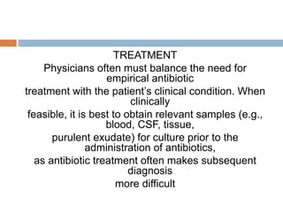 TREATMENT
Physicians often must balance the need for
empirical antibiotic
treatment with the patient’s clinical condition. When
clinically
feasible, it is best to obtain relevant samples (e.g.,
blood, CSF, tissue,
purulent exudate) for culture prior to the
administration of antibiotics,
as antibiotic treatment often makes subsequent
diagnosis
more difficult
 