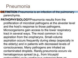 Pneumonia
DEFINITION Pneumonia is an infection of the pulmonary
parenchyma.
PATHOPHYSIOLOGYPneumonia results from the
proliferation of microbial pathogens at the alveolar level
and the host’s response to those pathogens.
Microorganisms gain access to the lower respiratory
tract in several ways. The most common is by
aspiration from the oropharynx. Small-volume
aspiration occurs frequently during sleep (especially in
the elderly) and in patients with decreased levels of
consciousness. Many pathogens are inhaled as
contaminated droplets. Rarely,pneumonia occurs via
hematogenous spread (e.g., from tricuspid
 