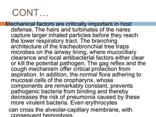 CONT…
Mechanical factors are critically important in host
defense. The hairs and turbinates of the nares
capture larger inhaled particles before they reach
the lower respiratory tract. The branching
architecture of the tracheobronchial tree traps
microbes on the airway lining, where mucociliary
clearance and local antibacterial factors either clear
or kill the potential pathogen. The gag reflex and the
cough mechanism offer critical protection from
aspiration. In addition, the normal flora adhering to
mucosal cells of the oropharynx, whose
components are remarkably constant, prevents
pathogenic bacteria from binding and thereby
decreases the risk of pneumonia caused by these
more virulent bacteria. Even erythrocytes
can cross the alveolar-capillary membrane, with
 