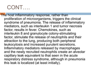 CONT….
The host inflammatory response, rather than
proliferation of microorganisms, triggers the clinical
syndrome of pneumonia. The release of inflammatory
mediators, such as interleukin 1 and tumor necrosis
factor, results in fever. Chemokines, such as
interleukin 8 and granulocyte colony-stimulating
factor, stimulate the release of neutrophils and their
attraction to the lung, producing both peripheral
leukocytosis and increased purulent secretions.
Inflammatory mediators released by macrophages
and the newly recruited neutrophils create an alveolar
capillary leak equivalent to that seen in the acute
respiratory distress syndrome, although in pneumonia
this leak is localized (at least initially).
 