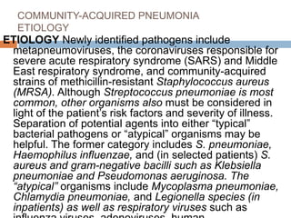 COMMUNITY-ACQUIRED PNEUMONIA
ETIOLOGY
ETIOLOGY Newly identified pathogens include
metapneumoviruses, the coronaviruses responsible for
severe acute respiratory syndrome (SARS) and Middle
East respiratory syndrome, and community-acquired
strains of methicillin-resistant Staphylococcus aureus
(MRSA). Although Streptococcus pneumoniae is most
common, other organisms also must be considered in
light of the patient’s risk factors and severity of illness.
Separation of potential agents into either “typical”
bacterial pathogens or “atypical” organisms may be
helpful. The former category includes S. pneumoniae,
Haemophilus influenzae, and (in selected patients) S.
aureus and gram-negative bacilli such as Klebsiella
pneumoniae and Pseudomonas aeruginosa. The
“atypical” organisms include Mycoplasma pneumoniae,
Chlamydia pneumoniae, and Legionella species (in
inpatients) as well as respiratory viruses such as
 