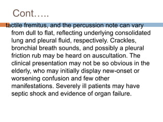 Cont…..
tactile fremitus, and the percussion note can vary
from dull to flat, reflecting underlying consolidated
lung and pleural fluid, respectively. Crackles,
bronchial breath sounds, and possibly a pleural
friction rub may be heard on auscultation. The
clinical presentation may not be so obvious in the
elderly, who may initially display new-onset or
worsening confusion and few other
manifestations. Severely ill patients may have
septic shock and evidence of organ failure.
 