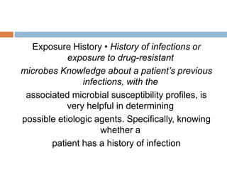 Exposure History • History of infections or
exposure to drug-resistant
microbes Knowledge about a patient’s previous
infections, with the
associated microbial susceptibility profiles, is
very helpful in determining
possible etiologic agents. Specifically, knowing
whether a
patient has a history of infection
 