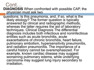 Cont…
DIAGNOSIS When confronted with possible CAP, the
physician must ask two
questions: Is this pneumonia, and, if so, what is the
likely etiology? The former question is typically
answered by clinical and radiographic methods,
whereas the latter requires the aid of laboratory
techniques. Clinical Diagnosis The differential
diagnosis includes both infectious and noninfectious
entities such as acute bronchitis, acute
exacerbations of chronic bronchitis, heart failure,
pulmonary embolism, hypersensitivity pneumonitis,
and radiation pneumonitis. The importance of a
careful history cannot be overemphasized. For
example, known cardiac disease may suggest
worsening pulmonary edema, while underlying
carcinoma may suggest lung injury secondary to
irradiation.
 