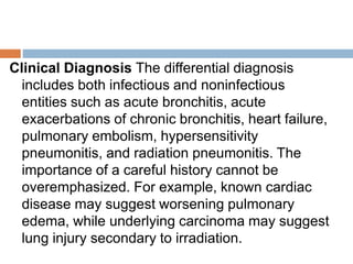 Clinical Diagnosis The differential diagnosis
includes both infectious and noninfectious
entities such as acute bronchitis, acute
exacerbations of chronic bronchitis, heart failure,
pulmonary embolism, hypersensitivity
pneumonitis, and radiation pneumonitis. The
importance of a careful history cannot be
overemphasized. For example, known cardiac
disease may suggest worsening pulmonary
edema, while underlying carcinoma may suggest
lung injury secondary to irradiation.
 